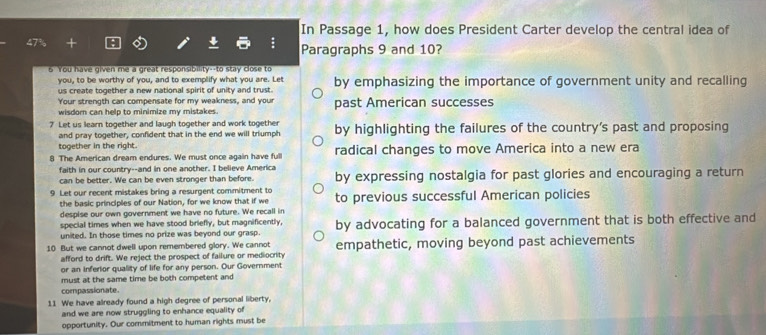 In Passage 1, how does President Carter develop the central idea of 
Paragraphs 9 and 10? 
6 You have given me a great responsibility--to stay close to 
you, to be worthy of you, and to exemplify what you are. Let 
us create together a new national spirit of unity and trust by emphasizing the importance of government unity and recalling 
Your strength can compensate for my weakness, and your 
wisdom can help to minimize my mistakes. past American successes 
7 Let us learn together and laugh together and work together by highlighting the failures of the country’s past and proposing 
and pray together, confident that in the end we will triumph 
together in the right. 
8 The American dream endures. We must once again have full radical changes to move America into a new era 
faith in our country--and in one another. I believe America 
can be better. We can be even stronger than before. by expressing nostalgia for past glories and encouraging a return 
9 Let our recent mistakes bring a resurgent commitment to to previous successful American policies 
the basic principles of our Nation, for we know that if we 
despise our own government we have no future. We recall in 
special times when we have stood briefly, but magnificently, 
united. In those times no prize was beyond our grasp. by advocating for a balanced government that is both effective and 
10 But we cannot dwell upon remembered glory. We cannot empathetic, moving beyond past achievements 
afford to drift. We reject the prospect of failure or mediocrity 
or an inferior quality of life for any person. Our Government 
must at the same time be both competent and 
compassionate. 
11 We have already found a high degree of personal liberty, 
and we are now struggling to enhance equality of 
opportunity. Our commitment to human rights must be