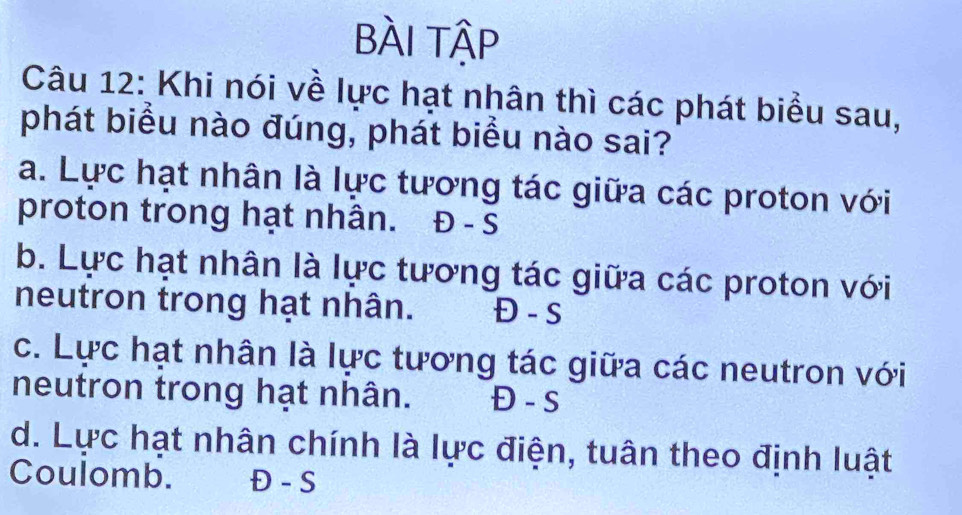 BÀI Tập
Câu 12: Khi nói về lực hạt nhân thì các phát biểu sau,
phát biểu nào đúng, phát biểu nào sai?
a. Lực hạt nhân là lực tương tác giữa các proton với
proton trong hạt nhân. . Đ - S
b. Lực hạt nhân là lực tương tác giữa các proton với
neutron trong hạt nhân. Đ - S
c. Lực hạt nhân là lực tương tác giữa các neutron với
neutron trong hạt nhân. Đ - s
d. Lực hạt nhân chính là lực điện, tuân theo định luật
Coulomb. Đ - S