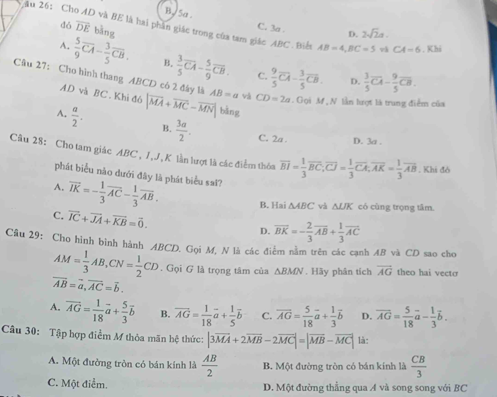 B. 5a .
dó overline DE bằng
2âu 26: Cho AD và BE là hai phân giác trong của tam giác ABC. Biển AB=4,BC=5 và CA=6. Khi
C. 3a .
D. 2sqrt(2)a.
A.  5/9 overline CA- 3/5 overline CB. B.  3/5 overline CA- 5/9 overline CB.  9/5 overline CA- 3/5 overline CB.
C.
D.  3/5 overline CA- 9/5 overline CB.
Câu 27: Cho hình thang ABCD có 2 đây là AB=a và CD=2a. Gọi M , N lần lượt là trung điểm của
AD và BC. Khi đó |vector MA+vector MC-vector MN| bǎng
A.  a/2 .
B.  3a/2 .
C. 2a . D. 3a .
Câu 28: Cho tam giác ABC , 1, J,K lần lượt là các điểm thỏa overline BI= 1/3 overline BC;overline CJ= 1/3 overline CA;overline AK= 1/3 overline AB. Khí đó
phát biểu nảo dưới đây là phát biểu sai?
A. vector IK=- 1/3 vector AC- 1/3 vector AB.
B. Hai △ ABC và △ IJK có cùng trọng tâm.
C. vector IC+vector JA+vector KB=vector 0.
D. overline BK=- 2/3 overline AB+ 1/3 overline AC
Câu 29: Cho hình bình hành ABCD. Gọi M, N là các điểm nằm trên các cạnh AB và CD sao cho
AM= 1/3 AB,CN= 1/2 CD. Gọi G là trọng tâm của △ BMN. Hãy phân tích vector AG theo hai vecto
vector AB=vector a,vector AC=vector b.
A. vector AG= 1/18 vector a+ 5/3 vector b B. vector AG= 1/18 vector a+ 1/5 vector b C. overline AG= 5/18 vector a+ 1/3 vector b D. overline AG= 5/18 vector a- 1/3 vector b.
Câu 30: Tập hợp điểm M thỏa mãn hệ thức: |3overline MA+2overline MB-2overline MC|=|overline MB-overline MC| là:
A. Một đường tròn có bán kính là  AB/2  B. Một đường tròn có bán kính là  CB/3 
C. Một điểm. D. Một đường thẳng qua A và song song với BC