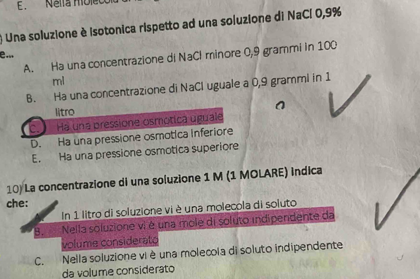 Nella môle
Una soluzione è isotonica rispetto ad una soluzione di NaCl 0,9%
e...
A. Ha una concentrazione di NaCl minore 0,9 grammi in 100
ml
B. Ha una concentrazione di NaCl uguale a 0,9 gramml in 1
litro
C. Ha una pressione osmótica úguale
D. Ha una pressione osmotica inferiore
E. Ha una pressione osmotica superiore
10) La concentrazione di una soluzione 1 M (1 MOLARE) indica
che:
In 1 litro di soluzione vi è una molecola di soluto
B. Nella soluzione vi é una mole di soluto indipendente da
volume considerato
C. Nella soluzione vi è una molecola di soluto indipendente
da volume considerato