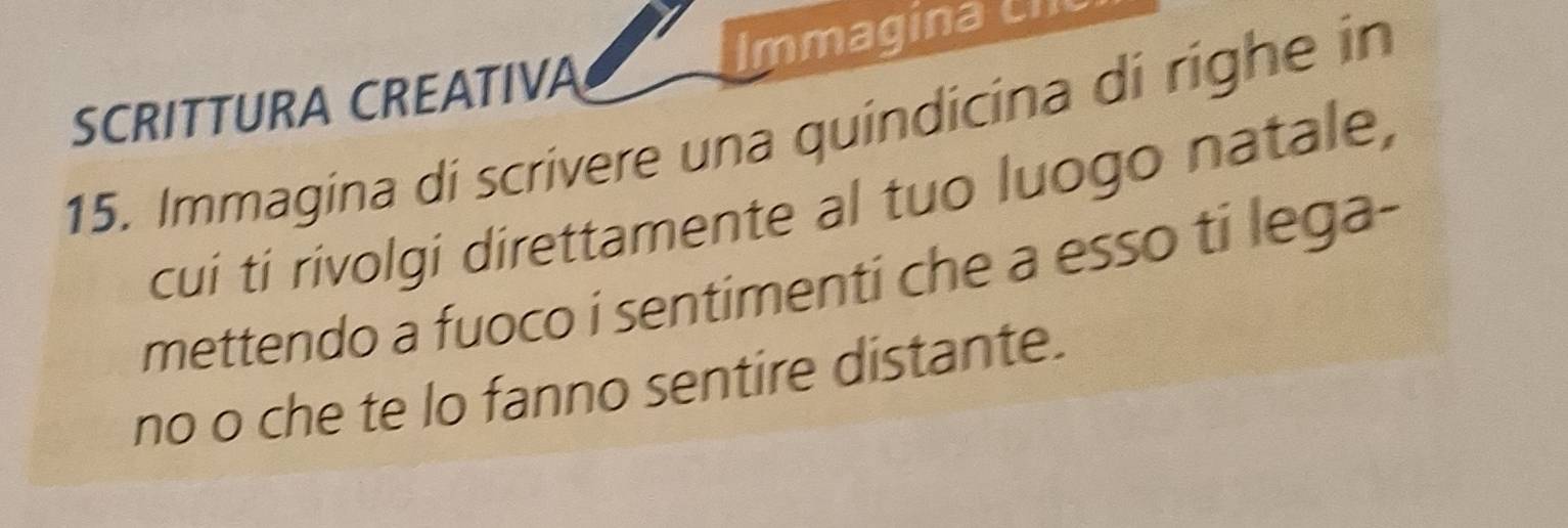 SCRITTURA CREATIVA Immagina cI 
15. Immagina di scrivere una quindicina di righe in 
cui ti rivolgi direttamente al tuo luogo natale, 
mettendo a fuoco i sentimenti che a esso ti lega- 
no o che te lo fanno sentire distante.