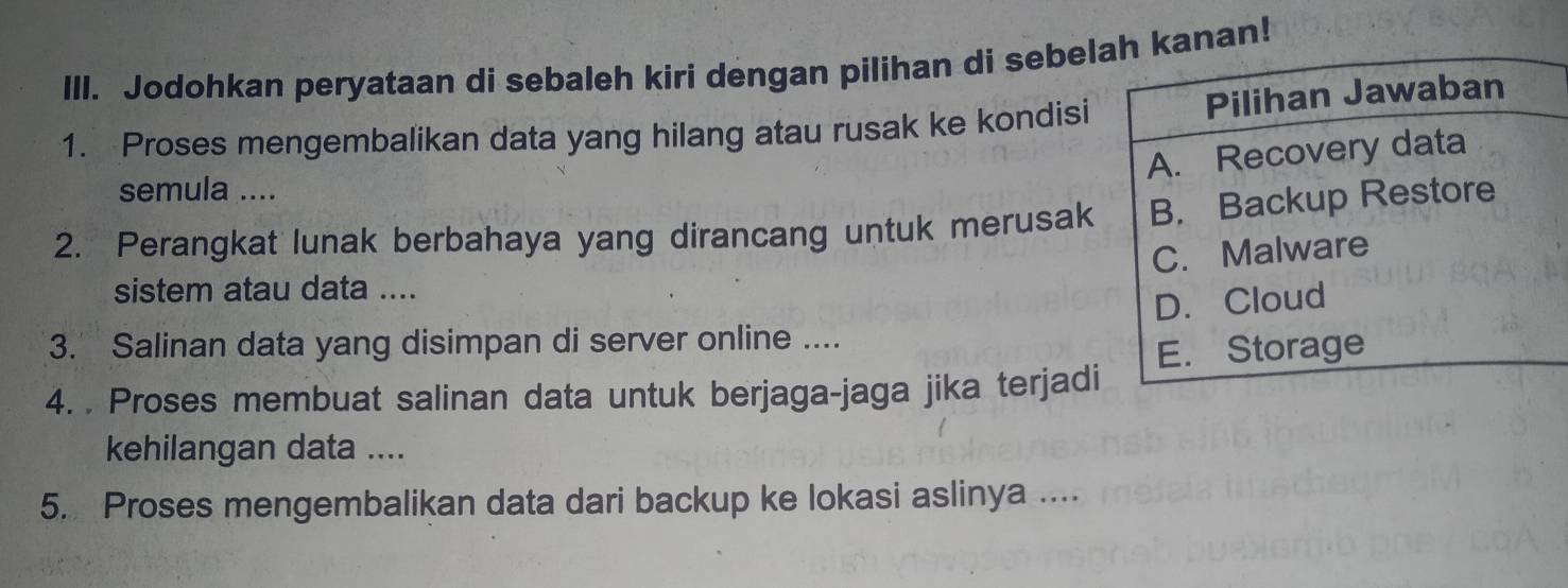 Jodohkan peryataan di sebaleh kiri dengan pilihan di sebelanan! 
1. Proses mengembalikan data yang hilang atau rusak ke kondisi 
semula .... 
2. Perangkat lunak berbahaya yang dirancang untuk merusak 
sistem atau data .... 
3. Salinan data yang disimpan di server online .... 
4. . Proses membuat salinan data untuk berjaga-jaga jika terjadi 
kehilangan data .... 
5. Proses mengembalikan data dari backup ke lokasi aslinya ....