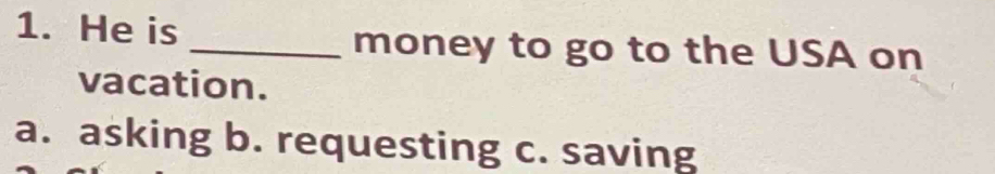 He is _money to go to the USA on
vacation.
a. asking b. requesting c. saving