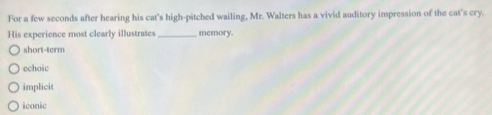 For a few seconds after hearing his cat's high-pitched wailing, Mr. Walters has a vivid auditory impression of the cat's cry.
His experience most clearly illustrates _memory.
short-term
echoic
implicit
iconic