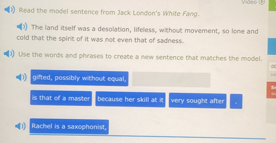 Video () 
Read the model sentence from Jack London's White Fang. 
The land itself was a desolation, lifeless, without movement, so lone and 
cold that the spirit of it was not even that of sadness. 
Use the words and phrases to create a new sentence that matches the model. 
0 
H 
gifted, possibly without equal, 
S 
is that of a master because her skill at it very sought after 
Rachel is a saxophonist,