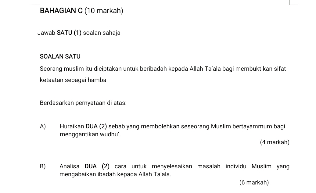 BAHAGIAN C (10 markah) 
Jawab SATU (1) soalan sahaja 
SOALAN SATU 
Seorang muslim itu diciptakan untuk beribadah kepada Allah Ta’ala bagi membuktikan sifat 
ketaatan sebagai hamba 
Berdasarkan pernyataan di atas: 
A) Huraikan DUA (2) sebab yang membolehkan seseorang Muslim bertayammum bagi 
menggantikan wudhu’. 
(4 markah) 
B) Analisa DUA (2) cara untuk menyelesaikan masalah individu Muslim yang 
mengabaikan ibadah kepada Allah Ta’ala. 
(6 markah)