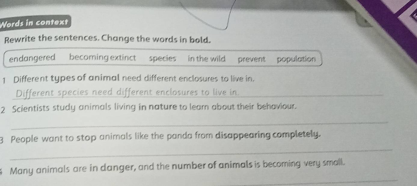 Words in context 
Rewrite the sentences. Change the words in bold. 
endangered becoming extinct species in the wild prevent population 
1 Different types of animal need different enclosures to live in. 
_Different species need different enclosures to live in_ 
2 Scientists study animals living in nature to learn about their behaviour. 
_ 
_ 
3 People want to stop animals like the panda from disappearing completely. 
_ 
Many animals are in danger, and the number of animals is becoming very small.