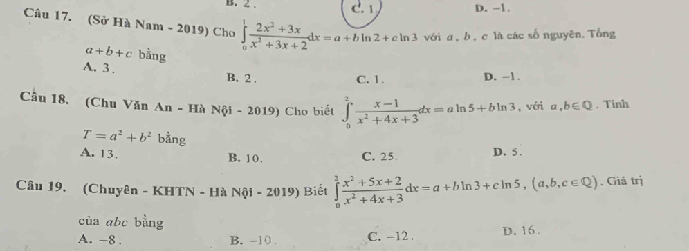 2. C. 1 D. -1.
Câu 17. (Sở Hà Nam - 2019) Cho ∈tlimits _0^(1frac 2x^2)+3xx^2+3x+2dx=a+bln 2+cln 3 với α, b, c là các số nguyên. Tổng
a+b+c bằng
A. 3. B. 2.
C. 1. D. -1.
Câu 18. (Chu Văn An - Hà Nội - 2019) Cho biết ∈tlimits _0^(2frac x-1)x^2+4x+3dx=aln 5+bln 3 , với a,b∈ Q. Tinh
T=a^2+b^2 bàng
A. 13. B. 10. C. 25. D. 5.
Câu 19. (Chuyên - KHTN - Hà Nội - 2019) Biết ∈tlimits _0^(2frac x^2)+5x+2x^2+4x+3dx=a+bln 3+cln 5, (a,b,c∈ Q). Giá trị
của abc bằng
A. -8. B. -10. C. -12. D. 16.