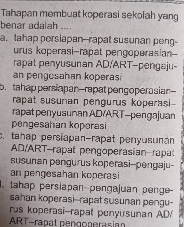 Tahapan membuat koperasi sekolah yang
benar adalah ....
a. tahap persiapan--rapat susunan peng-
urus koperasi-rapat pengoperasian--
rapat penyusunan AD/ART-pengaju-
an pengesahan koperasi
b. tahap persiapan-rapat pengoperasian-
rapat susunan pengurus koperasi--
rapat penyusunan AD/ART-pengajuan
pengesahan koperasi
c. tahap persiapan-rapat penyusunan
AD/ART-rapat pengoperasian-rapat
susunan pengurus koperasi-pengaju-
an pengesahan koperasi
I. tahap persiapan-pengajuan penge-
sahan koperasi-rapat susunan pengu-
rus koperasi-rapat penyusunan AD/
ART-rapat pengoperasian