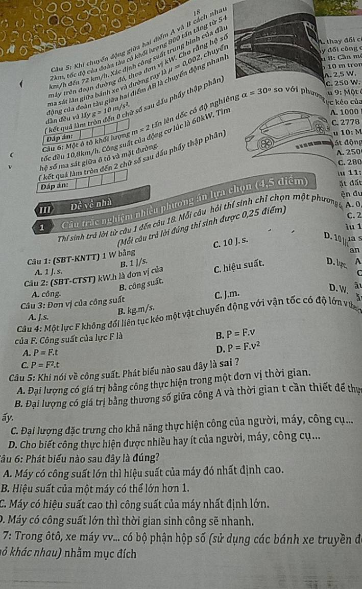 Sâu S: Khi chuyển động giữu hai diểm A và B cách nhà 18
7km, tốc độ của đoàn tàu có khổi lượng 800 tấn tăng từ 5
ma sát lần giữa bánh xe và đường ray là mu =0,002, chuyển
y đối công c
dần đều và lấy động của đoàn tàu giữa hai điểm AB là chuyển động nhan
u B: Cần m²
cm/h đến 72 km/h. Xác định công suất trung bình của đã
10 m tron
trấy trên đoạn đường đó, theo đơn vị kW. Cho rằng Cso
A thy đối c
A. 2,5 W.
( kết quả làm tròn đến 0 g=10n /s^(2 số sau dấu phầy thập phân)
c. 250 W.
u 9: Một é
lên lên dốc có độ nghiêng alpha =30^circ) so với phương
c kéo của
đốc đều 10,8km/h. Công suất của động cơ lúc là 60kW. Tìn
A. 1000
C. 2778
u 10: M
Dáp án:
Câu 6: Một ô tổ khối lượng m=2
át động
A.250
( kết quả làm tròn đến 2 chữ số sau dấu phẩy thập phân,
hệ số ma sát giữa ô tô và mặt đường
C. 280
u 11:
Đáp án:
ện đu
1  Câu trắc nghiệm nhiều phương án lựa chọn (4,5 diểm ặt đất
''' Dề về nhà
Thí sinh trả lời từ câu 1 đến câu 18. Mỗi câu hỏi thí sinh chỉ chọn một phươngg A. 0
(Mỗi câu trả lời đúng thí sinh được 0,25 điểm)
C. 2
ìu 1
C. 10 J. s.
D. 10as
Câu 1: (SBT-KNTT) 1 W bằng
an
A. 1 J. s. C
Câu 2: (SBT-CTST) kW.h là đơn vị của B. 1 J/s.
B. công suất. C. hiệu suất.
D. lực A
A. công. C. J.m.
D. W.
Câu 3: Đơn vị của công suất â
B. kg.m/s.
A. J.s.
Câu 4: Một lực F không đổi liên tục kéo một vật chuyển động với vận tốc có độ lớn v tan
của F. Công suất của lực F là
B. P=F.v
A. P=F.t
D. P=F.v^2
C. P=F^2.t
Câu 5: Khi nói về công suất. Phát biểu nào sau dây là sai ?
A. Đại lượng có giá trị bằng công thực hiện trong một đơn vị thời gian.
B. Đại lượng có giá trị bằng thương số giữa công A và thời gian t cần thiết để thự
ấy.
C. Đại lượng đặc trưng cho khả năng thực hiện công của người, máy, công cụ...
D. Cho biết công thực hiện được nhiều hay ít của người, máy, công cụ...
Tâu 6: Phát biểu nào sau đây là đúng?
A. Máy có công suất lớn thì hiệu suất của máy đó nhất định cao.
B. Hiệu suất của một máy có thể lớn hơn 1.
C. Máy có hiệu suất cao thì công suất của máy nhất định lớn.
D. Máy có công suất lớn thì thời gian sinh công sẽ nhanh.
7: Trong ôtô, xe máy vv... có bộ phận hộp số (sử dụng các bánh xe truyền đ
kỏ khác nhau) nhằm mục đích
