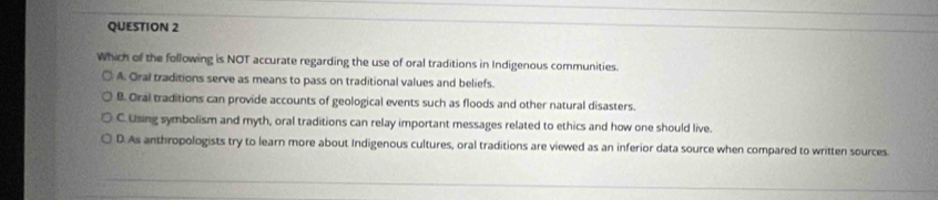 Which of the following is NOT accurate regarding the use of oral traditions in Indigenous communities.
A. Oral traditions serve as means to pass on traditional values and beliefs.
B. Oral traditions can provide accounts of geological events such as floods and other natural disasters.
C. Using symbolism and myth, oral traditions can relay important messages related to ethics and how one should live.
D. As anthropologists try to learn more about Indigenous cultures, oral traditions are viewed as an inferior data source when compared to written sources.