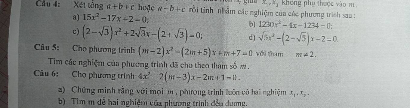 x_1, x_2 không phụ thuộc vào m. 
Câu 4: Xét tồng a+b+c hoặc a-b+c rồi tính nhầm các nghiệm của các phương trình sau : 
a) 15x^2-17x+2=0; 
c) (2-sqrt(3))x^2+2sqrt(3)x-(2+sqrt(3))=0; 
b) 1230x^2-4x-1234=0; 
d) sqrt(5)x^2-(2-sqrt(5))x-2=0. 
Câu 5: Cho phương trình (m-2)x^2-(2m+5)x+m+7=0 với tham m!= 2. 
Tìm các nghiệm của phương trình đã cho theo tham số m. 
Câu 6: Cho phương trình 4x^2-2(m-3)x-2m+1=0. 
a) Chứng minh rằng với mọi m , phương trình luôn có hai nghiệm x_1, x_2. 
b) Tìm m để hai nghiệm của phương trình đều dương.