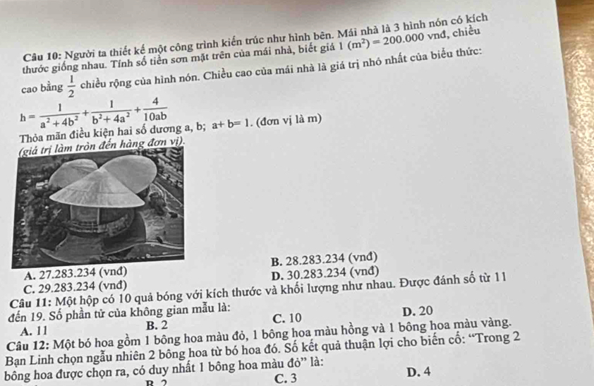 Người ta thiết kế một công trình kiến trúc như hình bên. Mái nhà là 3 hình nón có kích
thước giống nhau. Tính số tiền sơn mặt trên của mái nhà, biết giả 1(m^2)=200.000vnd chiều
cao bằng  1/2  chiều rộng của hình nón. Chiều cao của mái nhà là giá trị nhó nhất của biểu thức:
h= 1/a^2+4b^2 + 1/b^2+4a^2 + 4/10ab 
Thỏa mãn điều kiện hai số dương a, b; a+b=1. (đơn vị là m)
ến hàng đơn vị).
A. 27.283.234 (vnđ)B. 28.283.234 (vnđ)
C. 29.283.234 (vnđ) D. 30.283.234 (vnđ)
Câu 11: Một hộp có 10 quả bóng với kích thước và khối lượng như nhau. Được đánh số từ 11
đến 19. Số phần tử của không gian mẫu là:
A. 1 1 B. 2 C. 10 D. 20
Câu 12: Một bó hoa gồm 1 bông hoa màu đỏ, 1 bông hoa màu hồng và 1 bông hoa màu vàng.
Bạn Linh chọn ngẫu nhiên 2 bông hoa từ bó hoa đó. Số kết quả thuận lợi cho biến cổ: “Trong 2
bông hoa được chọn ra, có duy nhất 1 bông hoa màu đỏ” là:
D C. 3 D. 4