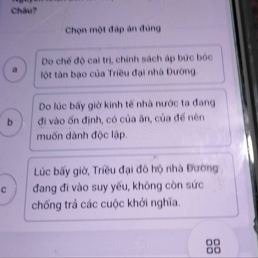 Châu?
Chọn một đáp án đúng
Do chế độ cai trị, chính sách áp bức bóc
a ột tàn bạo của Triều đại nhà Đường.
Do lúc bấy giờ kinh tế nhà nước ta đang
b đi vào ổn định, có của ăn, của đế nên
muốn dành độc lập.
Lúc bấy giờ, Triều đại đô hộ nhà Đường
C đang đi vào suy yếu, không còn sức
chống trả các cuộc khởi nghĩa.