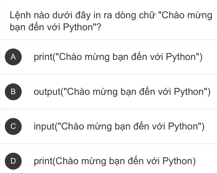 Lệnh nào dưới đây in ra dòng chữ "Chào mừng
bạn đến với Python"?
A print("Chào mừng bạn đến với Python")
B ) output("Chào mừng bạn đến với Python")
input("Chào mừng bạn đến với Python")
print(Chào mừng bạn đến với Python)