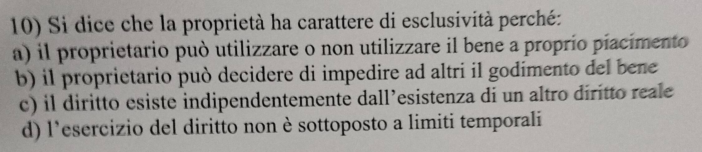 Si dice che la proprietà ha carattere di esclusività perché:
a) il proprietario può utilizzare o non utilizzare il bene a proprio piacimento
b) il proprietario può decidere di impedire ad altri il godimento del bene
c) il diritto esiste indipendentemente dall’esistenza di un altro diritto reale
d) l'esercizio del diritto non è sottoposto a limiti temporali