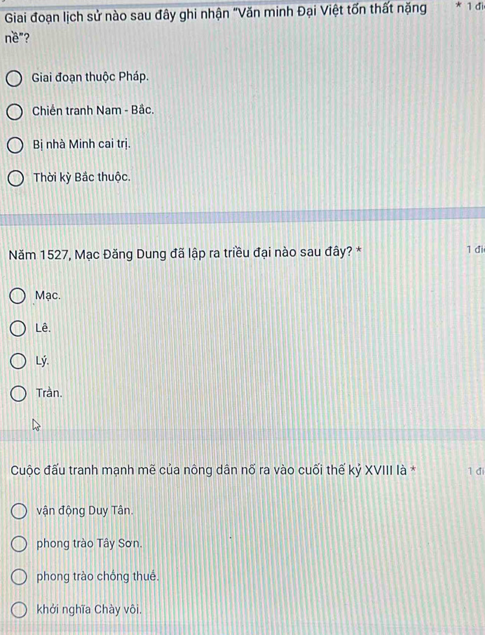 Giai đoạn lịch sử nào sau đây ghi nhận "Văn minh Đại Việt tốn thất nặng *1di 
nề"?
Giai đoạn thuộc Pháp.
Chiến tranh Nam - Bắc.
Bị nhà Minh cai trị.
Thời kỳ Bắc thuộc.
Năm 1527, Mạc Đăng Dung đã lập ra triều đại nào sau đây? * 1 đi
Mạc.
Lê.
Lý.
Trần.
Cuộc đấu tranh mạnh mẽ của nông dân nố ra vào cuối thế kỷ XVIII là * 1 đi
vận động Duy Tân.
phong trào Tây Sơn.
phong trào chống thuế.
khởi nghĩa Chày vôi.