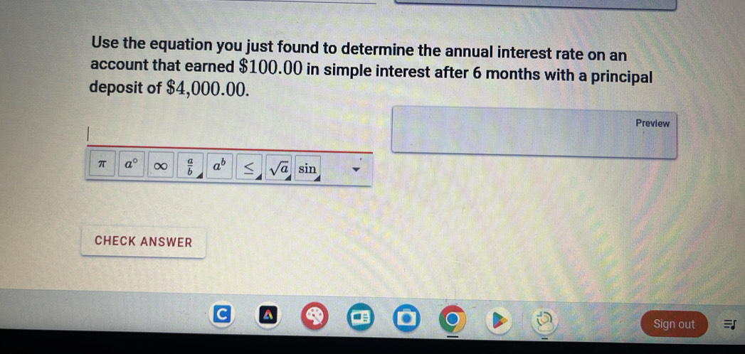 Use the equation you just found to determine the annual interest rate on an 
account that earned $100.00 in simple interest after 6 months with a principal 
deposit of $4,000.00. 
Preview 
π a° ∞  a/b  a^b sqrt(a) sin 
CHECK ANSWER 
Sign out