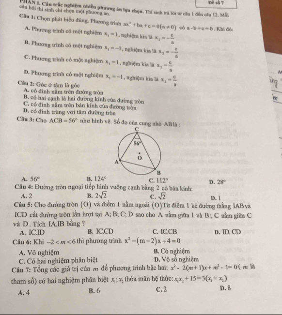 Đề số 7
PHAN I. Câu trắc nghiệm nhiều phương án lựa chọn. Thí sinh trà lời từ câu 1 đến câu 12. Mỗi
câu hỏi thí sinh chí chọn một phương ân.
Câu 1: Chọn phát biểu đủng. Phương trình ax^2+bx+c=0(a!= 0) có a-b+c=0. Khi đó:
A. Phương trình có một nghiệm x_1=1 , nghiệm kia là x_2=- c/a 
B. Phương trình có một nghiệm x_1=-1 , nghiệm kia là x_2=- c/a 
C. Phương trình có một nghiệm x_1=1 , nghiệm kia là x_2= c/a  ~
D. Phương trình có một nghiệm x_1=-1 , nghiệm kia là x_2= c/a 
Câu 2: Góc ở tâm là góc
A. có đinh nằm trên đường tròn _m
B. có hai cạnh là hai đường kính của đường tròn
C. có đinh nằm trên bán kinh của đường tròn
D. có đỉnh trùng với tâm đường tròn
Câu 3: Cho ACB=56° như hình vẽ. Số đo của cung nhỏ AB là :
A. 56° B. 124° C. 112° D. 28°
Câu 4: Đường tròn ngoại tiếp hình vuông cạnh bằng 2 có bán kính:
A. 2 B. 2sqrt(2) C. sqrt(2) D. 1
Câu 5: Cho đường tròn (O) và điểm 1 nằm ngoài (O)Từ điểm 1 kẻ đường thẳng IAB và
ICD cắt đường tròn lần lượt tại A; B; C; D sao cho A nằm giữa I và B ; C nằm giữa C
và D. Tích IA.IB bằng ?
A. IC.ID B. IC.CD C. IC.CB D, ID. CD
Câu 6: Khi -2 thì phương trình x^2-(m-2)x+4=0
A. Vô nghiệm B. Có nghiệm
C. Có hai nghiệm phân biệt D. Vô số nghiệm
Câu 7: Tổng các giá trị của m đề phương trình bậc hai: x^2-2(m+1)x+m^2-1=0 ( m là
tham số) có hai nghiệm phân biệt x_1;x_2 thỏa mãn hệ thức: x_1x_2+15=3(x_1+x_2)
A. 4 B. 6 C. 2 D. 8