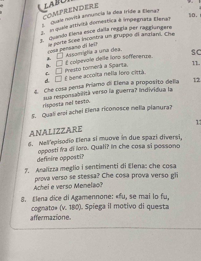 LABOI
9.
COMPRENDERE
10.
1. Quale novità annuncia la dea Iride a Elena?
2. In quale attività domestica è impegnata Elena?
3. Quando Elena esce dalla reggia per raggiungere
le porte Scee incontra un gruppo di anziani. Che
cosa pensano di lei?
a. □ Assomiglia a una dea.
SC
b. □ È colpevole delle loro sofferenze.
C. □ Presto tornerà a Sparta.
11.
d. □ È bene accolta nella loro città.
4. Che cosa pensa Priamo di Elena a proposito della 12
sua responsabilità verso la guerra? Individua la
risposta nel testo.
5. Quali eroi achei Elena riconosce nella pianura?
13
ANALIZZARE
6. Nell’episodio Elena si muove in due spazi diversi,
opposti fra di loro. Quali? In che cosa si possono
definire opposti?
7. Analizza meglio i sentimenti di Elena: che cosa
prova verso se stessa? Che cosa prova verso gli
Achei e verso Menelao?
8. Elena dice di Agamennone: «fu, se mai lo fu,
cognato» (v. 180). Spiega il motivo di questa
affermazione.