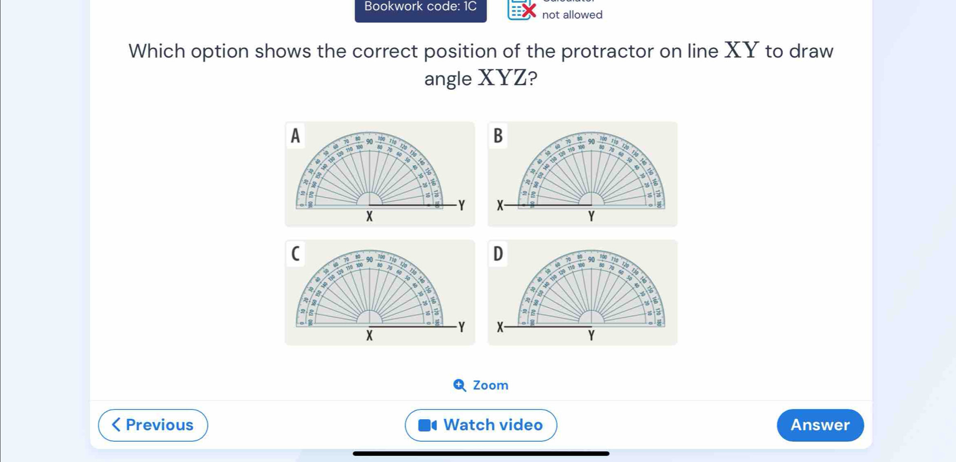 Bookwork code: 1C 
not allowed 
Which option shows the correct position of the protractor on line XY to draw 
angle XYZ? 
(
110
D
15
110 120 110 100 60 70 80 90
100 110 120
40 130 120
s5
ois
2 g 2 8 s ā
Y X -
X
Y
Zoom 
< Previous Watch video Answer