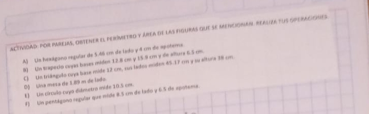 actividad: por parejas, obtener el perímetro y área de las figuras que se mencionan. realiza tus operaciones
A) Un hexágono regular de 5.46 cm de lado y 4 cm de apotems.
B) Un trapecio cuyas bases miden 12.8 cm y 15.9 cm y de altura 6.5 cm.
C) Un triángulo cuya base mide 12 cm, sus lados miden 45.17 cm y su altura 38 cm.
D) Una mesa de 1.89 m de lado
E) Un círculo cuyo diámetro mide 10.5 cm.
F) Un pentágono regular que mide 8.5 cm de lado γ 6.5 de spotema.