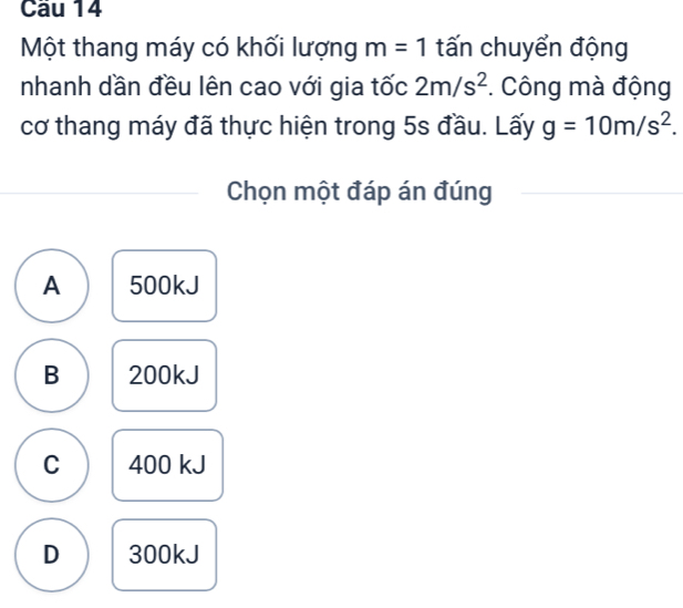 Cầu 14
Một thang máy có khối lượng m=1 tấn chuyển động
nhanh dần đều lên cao với gia tốc 2m/s^2. Công mà động
cơ thang máy đã thực hiện trong 5s đầu. Lấy g=10m/s^2. 
Chọn một đáp án đúng
A 500kJ
B 200kJ
C 400 kJ
D 300kJ