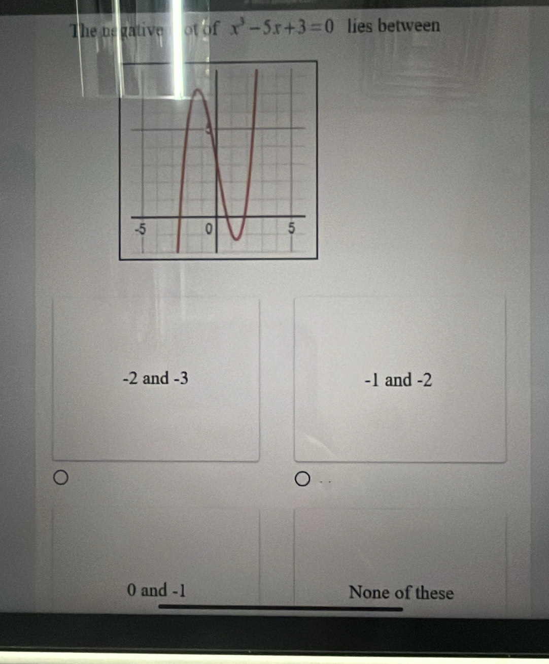 The ne gative ot of x^3-5x+3=0 lies between
-2 and -3 -1 and -2
0 and -1 None of these