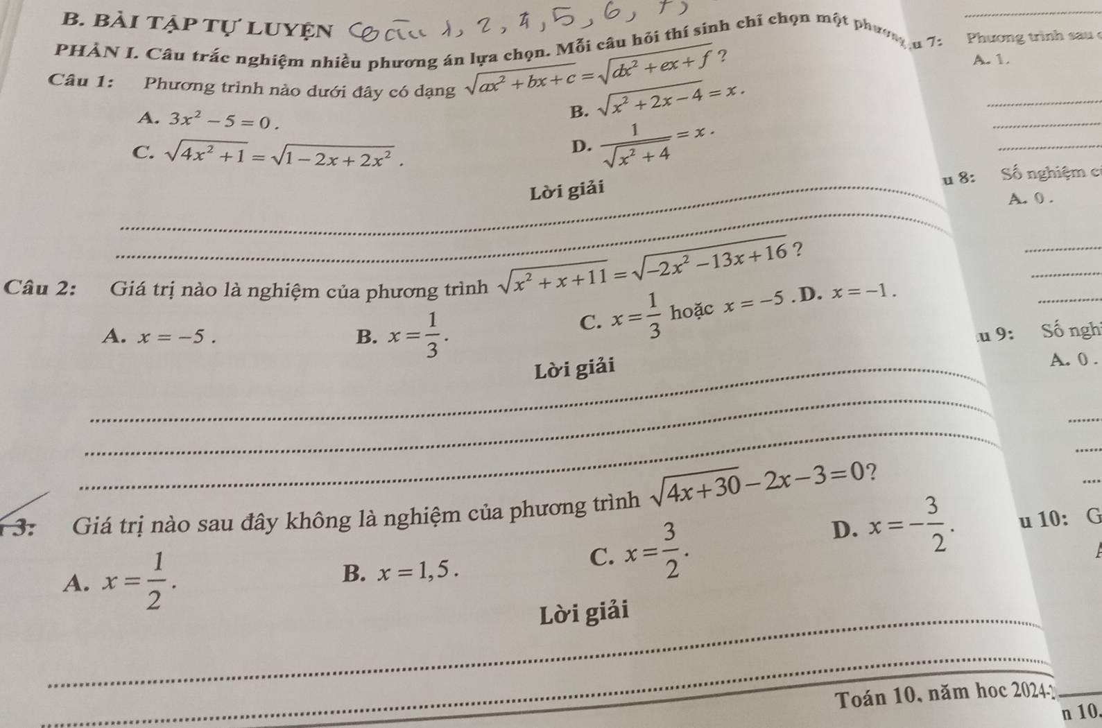 bài tập tự luyện
PHÀN I. Câu trắc nghiệm nhiều phương án lựa chọn. Mỗi câu hỏi thí sinh chỉ chọn một phươ p 1 Phương trình sau 
_
Câu 1: Phương trình nào dưới đây có dạng
sqrt(ax^2+bx+c)=sqrt(dx^2+ex+f) ?
A. 1.
A. 3x^2-5=0.
sqrt(x^2+2x-4)=x.
B.  1/sqrt(x^2+4) =x. 
_
C. sqrt(4x^2+1)=sqrt(1-2x+2x^2).
D.
_
u8: Số nghiệm c
_Lời giải
_
A. 0.
_
_
_
sqrt(x^2+x+11)=sqrt(-2x^2-13x+16) ?
Câu 2: Giá trị nào là nghiệm của phương trình x=-1.
C. x= 1/3  hoặc x=-5. D.
A. x=-5. B. x= 1/3 . u9: Số ngh
_Lời giải
A. 0.
_
_
_
_
sqrt(4x+30)-2x-3=0 ?
_
1 3: Giá trị nào sau đây không là nghiệm của phương trình
D. x=- 3/2 .
A. x= 1/2 .
B. x=1,5.
C. x= 3/2 . u 10: G
_Lời giải
_
Toán 10, năm hoc 20241_
n 10.