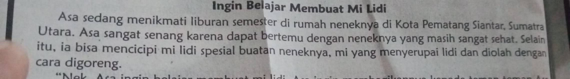 Ingin Belajar Membuat Mi Lidi 
Asa sedang menikmati liburan semester di rumah neneknya di Kota Pematang Siantar, Sumatra 
Utara. Asa sangat senang karena dapat bertemu dengan neneknya yang masih sangat sehat. Selain 
itu, ia bisa mencicipi mi lidi spesial buatan neneknya, mi yang menyerupai lidi dan diolah dengan 
cara digoreng.