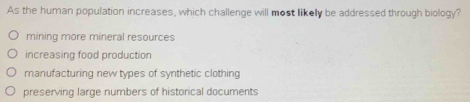 As the human population increases, which challenge will most likelly be addressed through biology?
mining more mineral resources
increasing food production
manufacturing new types of synthetic clothing
preserving large numbers of historical documents