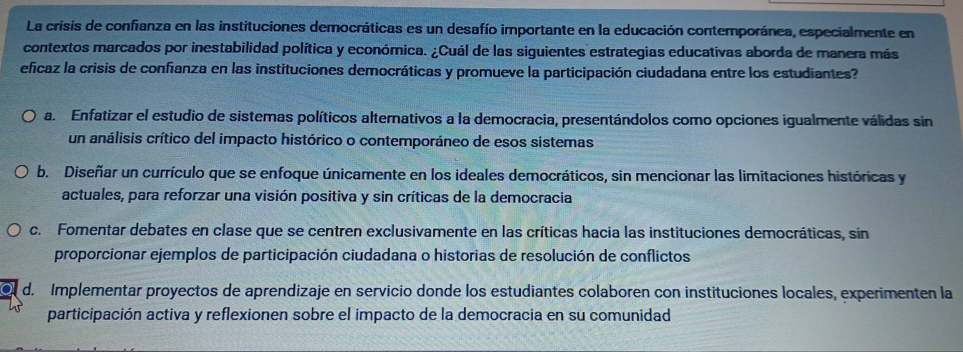 La crisis de confianza en las instituciones democráticas es un desafío importante en la educación contemporánea, especialmente en
contextos marcados por inestabilidad política y económica. ¿Cuál de las siguientes estrategias educativas aborda de manera más
eficaz la crisis de confianza en las instituciones democráticas y promueve la participación ciudadana entre los estudiantes?
a. Enfatizar el estudio de sistemas políticos alternativos a la democracia, presentándolos como opciones igualmente válidas sin
un análisis crítico del impacto histórico o contemporáneo de esos sistemas
b. Diseñar un currículo que se enfoque únicamente en los ideales democráticos, sin mencionar las limitaciones históricas y
actuales, para reforzar una visión positiva y sin críticas de la democracia
c. Fomentar debates en clase que se centren exclusivamente en las críticas hacia las instituciones democráticas, sin
proporcionar ejemplos de participación ciudadana o historias de resolución de conflictos
d. Implementar proyectos de aprendizaje en servicio donde los estudiantes colaboren con instituciones locales, experimenten la
participación activa y reflexionen sobre el impacto de la democracia en su comunidad