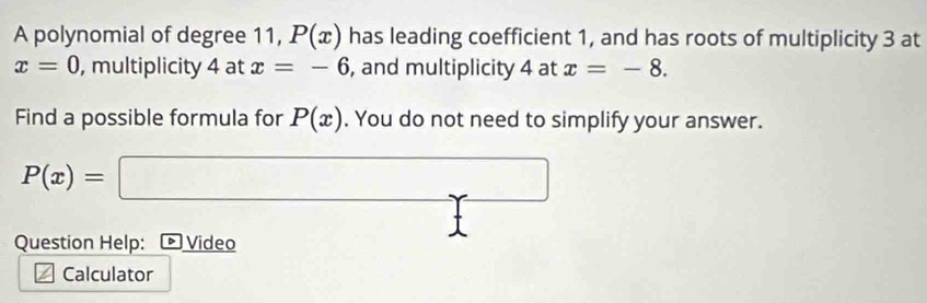 A polynomial of degree 11, P(x) has leading coefficient 1, and has roots of multiplicity 3 at
x=0 , multiplicity 4 at x=-6 , and multiplicity 4 at x=-8. 
Find a possible formula for P(x). You do not need to simplify your answer.
P(x)= :□ □  
Question Help: Video 
Calculator