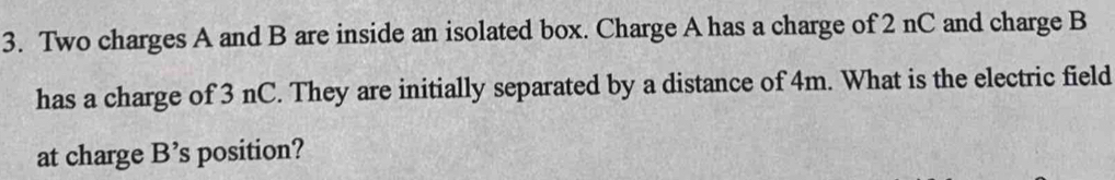 Two charges A and B are inside an isolated box. Charge A has a charge of 2 nC and charge B
has a charge of 3 nC. They are initially separated by a distance of 4m. What is the electric field 
at charge B's position?