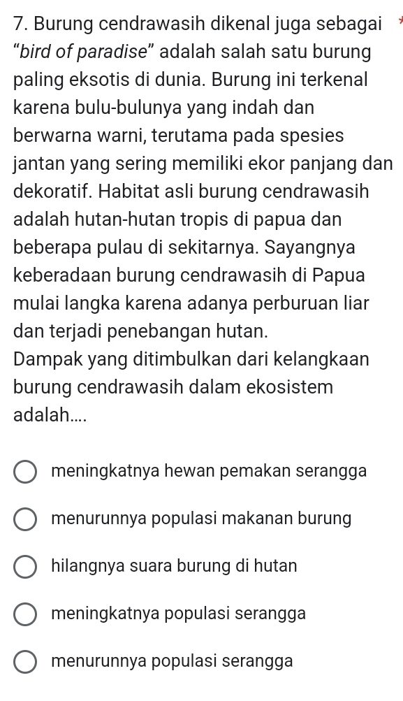 Burung cendrawasih dikenal juga sebagai 
“bird of paradise” adalah salah satu burung
paling eksotis di dunia. Burung ini terkenal
karena bulu-bulunya yang indah dan
berwarna warni, terutama pada spesies
jantan yang sering memiliki ekor panjang dan
dekoratif. Habitat asli burung cendrawasih
adalah hutan-hutan tropis di papua dan
beberapa pulau di sekitarnya. Sayangnya
keberadaan burung cendrawasih di Papua
mulai langka karena adanya perburuan liar
dan terjadi penebangan hutan.
Dampak yang ditimbulkan dari kelangkaan
burung cendrawasih dalam ekosistem
adalah....
meningkatnya hewan pemakan serangga
menurunnya populasi makanan burung
hilangnya suara burung di hutan
meningkatnya populasi serangga
menurunnya populasi serangga