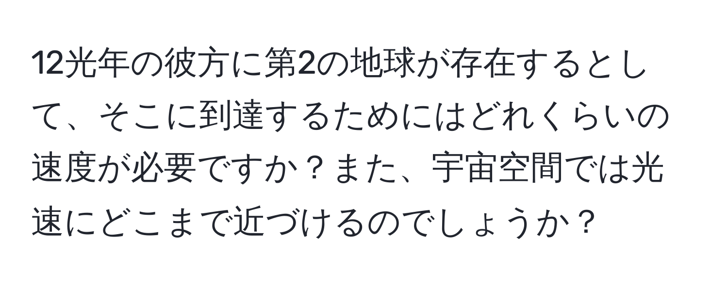 12光年の彼方に第2の地球が存在するとして、そこに到達するためにはどれくらいの速度が必要ですか？また、宇宙空間では光速にどこまで近づけるのでしょうか？