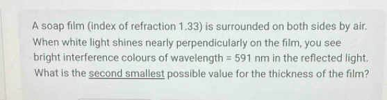 A soap film (index of refraction 1.33) is surrounded on both sides by air. 
When white light shines nearly perpendicularly on the film, you see 
bright interference colours of wavelength =591 nm in the reflected light. 
What is the second smallest possible value for the thickness of the film?