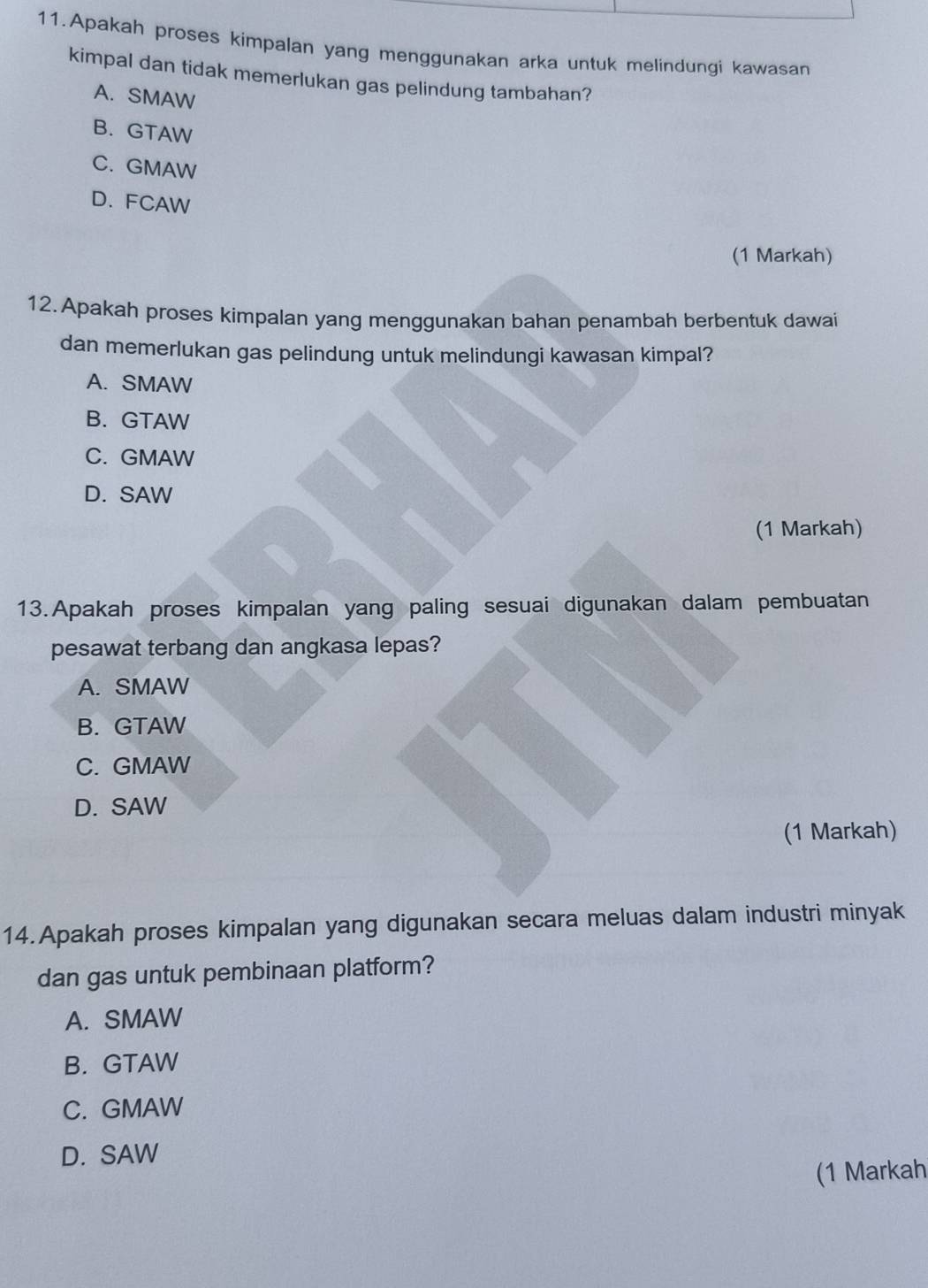 Apakah proses kimpalan yang menggunakan arka untuk melindungi kawasan
kimpal dan tidak memerlukan gas pelindung tambahan?
A. SMAW
B. GTAW
C. GMAW
D. FCAW
(1 Markah)
12. Apakah proses kimpalan yang menggunakan bahan penambah berbentuk dawai
dan memerlukan gas pelindung untuk melindungi kawasan kimpal?
A. SMAW
B. GTAW
C. GMAW
D. SAW
(1 Markah)
13.Apakah proses kimpalan yang paling sesuai digunakan dalam pembuatan
pesawat terbang dan angkasa lepas?
A. SMAW
B. GTAW
C. GMAW
D. SAW
(1 Markah)
14.Apakah proses kimpalan yang digunakan secara meluas dalam industri minyak
dan gas untuk pembinaan platform?
A. SMAW
B. GTAW
C. GMAW
D. SAW
(1 Markah