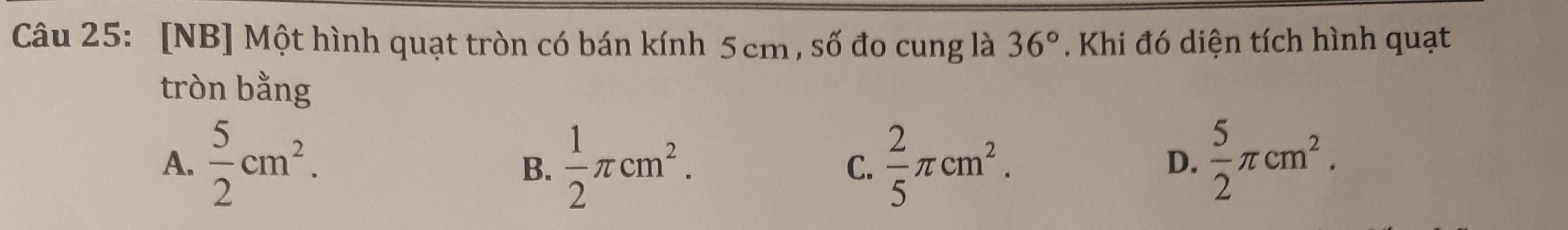 [NB] Một hình quạt tròn có bán kính 5cm, số đo cung là 36°. Khi đó diện tích hình quạt
tròn bằng
A.  5/2 cm^2.  1/2 π cm^2.  2/5 π cm^2.  5/2 π cm^2. 
B.
C.
D.