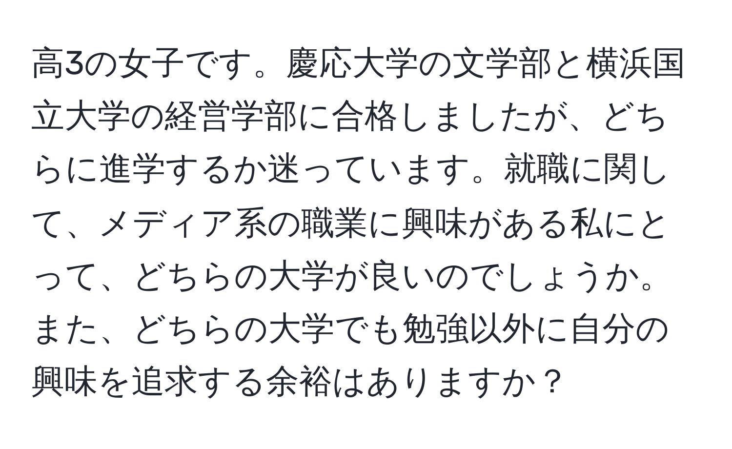 高3の女子です。慶応大学の文学部と横浜国立大学の経営学部に合格しましたが、どちらに進学するか迷っています。就職に関して、メディア系の職業に興味がある私にとって、どちらの大学が良いのでしょうか。また、どちらの大学でも勉強以外に自分の興味を追求する余裕はありますか？