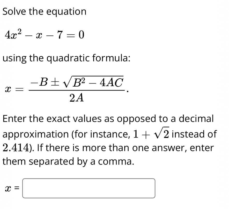 Solve the equation
4x^2-x-7=0
using the quadratic formula:
x= (-B± sqrt(B^2-4AC))/2A . 
Enter the exact values as opposed to a decimal 
approximation (for instance, 1+sqrt(2) instead of
2.414). If there is more than one answer, enter 
them separated by a comma.
x=□