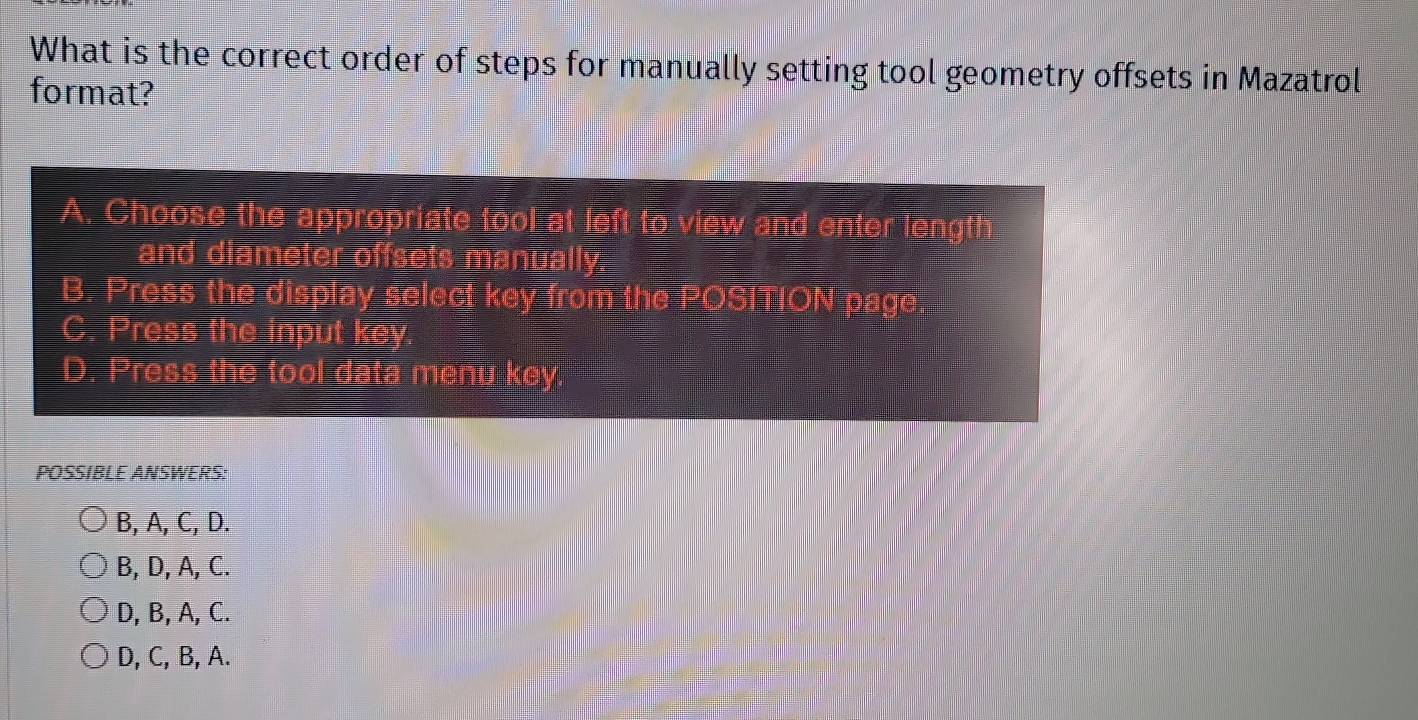 What is the correct order of steps for manually setting tool geometry offsets in Mazatrol
format?
A. Choose the appropriate tool at left to view and enter length
and diameter offsets manually.
B. Press the display select key from the POSITION page.
C. Press the input key
D. Press the tool data menu key.
POSSIBLE ANSWERS:
B, A, C, D.
B, D, A, C.
D, B, A, C.
D, C, B, A.