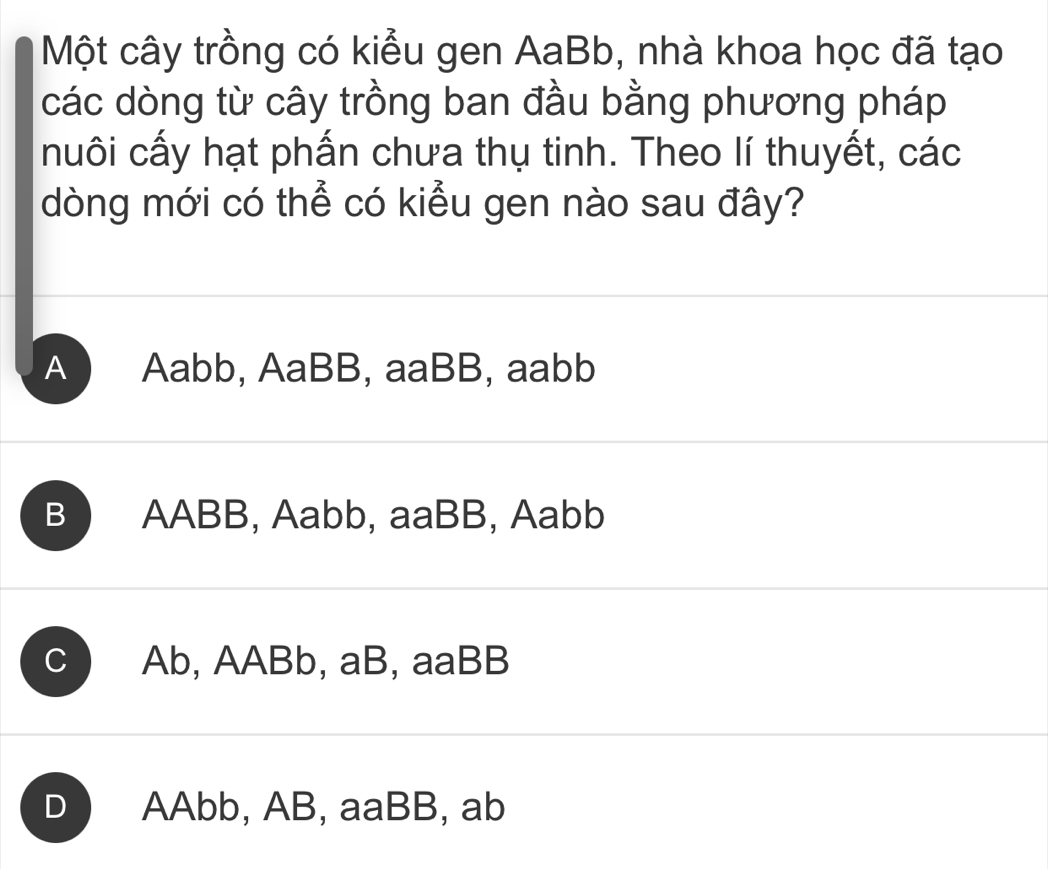 Một cây trồng có kiểu gen AaBb, nhà khoa học đã tạo
các dòng từ cây trồng ban đầu bằng phương pháp
nuôi cấy hạt phấn chưa thụ tinh. Theo lí thuyết, các
dòng mới có thể có kiểu gen nào sau đây?
A Aabb, AaBB, aaBB, aabb
B AABB, Aabb, aaBB, Aabb
C Ab, AABb, aB, aaBB
D AAbb, AB, aaBB, ab