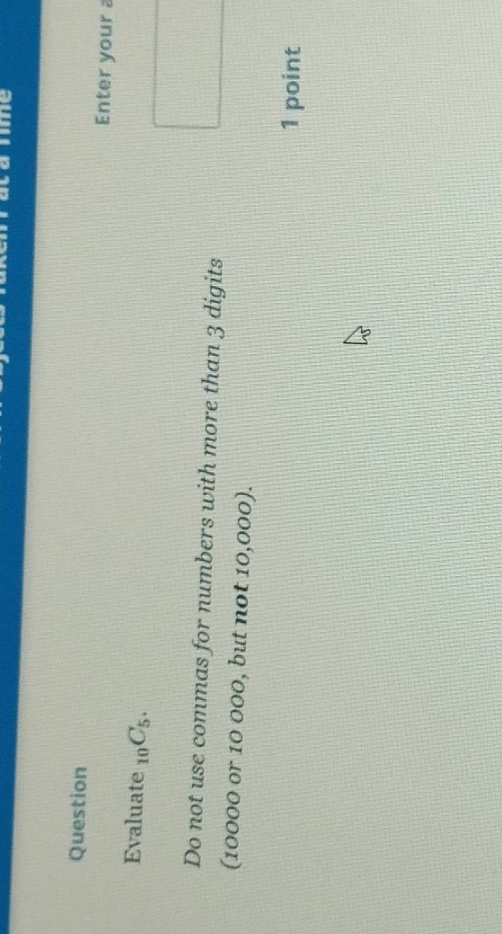 me 
Question Enter your a 
Evaluate _10C_5. 
Do not use commas for numbers with more than 3 digits 
(10000 or 10 000, but not 10,000). 
1 point