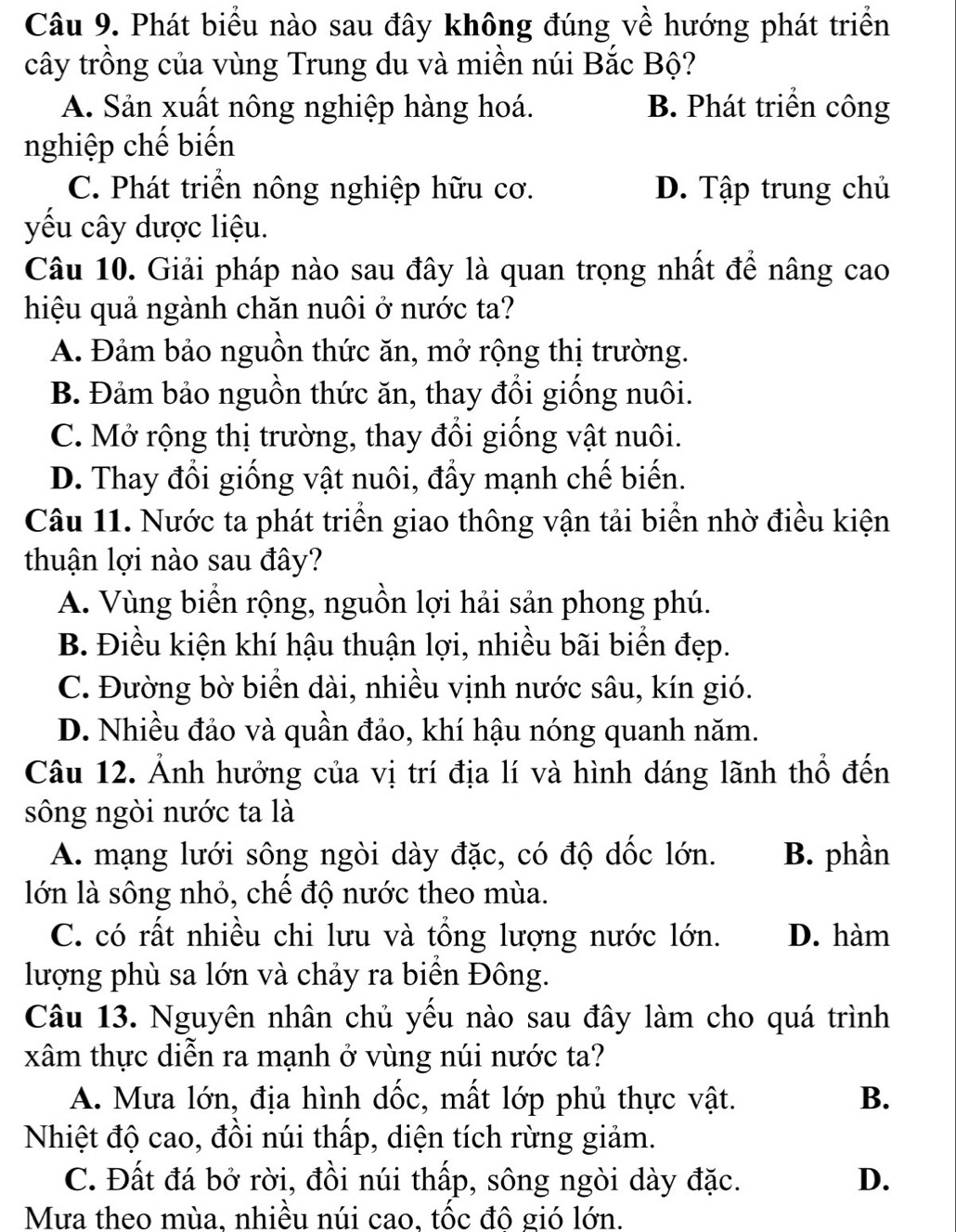 Phát biểu nào sau đây không đúng về hướng phát triển
cây trồng của vùng Trung du và miền núi Bắc Bộ?
A. Sản xuất nông nghiệp hàng hoá. B. Phát triển công
nghiệp chế biến
C. Phát triển nông nghiệp hữu cơ. D. Tập trung chủ
yu cây dược liệu.
Câu 10. Giải pháp nào sau đây là quan trọng nhất để nâng cao
hiệu quả ngành chăn nuôi ở nước ta?
A. Đảm bảo nguồn thức ăn, mở rộng thị trường.
B. Đảm bảo nguồn thức ăn, thay đổi giống nuôi.
C. Mở rộng thị trường, thay đổi giống vật nuôi.
D. Thay đổi giống vật nuôi, đẩy mạnh chế biến.
Câu 11. Nước ta phát triển giao thông vận tải biển nhờ điều kiện
thuận lợi nào sau đây?
A. Vùng biển rộng, nguồn lợi hải sản phong phú.
B. Điều kiện khí hậu thuận lợi, nhiều bãi biển đẹp.
C. Đường bờ biển dài, nhiều vịnh nước sâu, kín gió.
D. Nhiều đảo và quần đảo, khí hậu nóng quanh năm.
Câu 12. Ảnh hưởng của vị trí địa lí và hình dáng lãnh thổ đến
sông ngòi nước ta là
A. mạng lưới sông ngòi dày đặc, có độ dốc lớn. B. phần
lớn là sông nhỏ, chế độ nước theo mùa.
C. có rất nhiều chi lưu và tổng lượng nước lớn. D. hàm
lượng phù sa lớn và chảy ra biển Đông.
Câu 13. Nguyên nhân chủ yếu nào sau đây làm cho quá trình
xâm thực diễn ra mạnh ở vùng núi nước ta?
A. Mưa lớn, địa hình dốc, mất lớp phủ thực vật. B.
Nhiệt độ cao, đồi núi thấp, diện tích rừng giảm.
C. Đất đá bở rời, đồi núi thấp, sông ngòi dày đặc. D.
Mưa theo mùa. nhiều núi cao, tốc đô gió lớn.