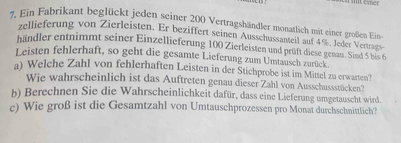 en mit einer 
7. Ein Fabrikant beglückt jeden seiner 200 Vertragshändler monatlich mit einer großen Ein- 
zellieferung von Zierleisten. Er beziffert seinen Ausschussanteil auf 4%. Jeder Vertrags- 
händler entnimmt seiner Einzellieferung 100 Zierleisten und prüft diese genau. Sind 5 bis 6
Leisten fehlerhaft, so geht die gesamte Lieferung zum Umtausch zurück. 
a) Welche Zahl von fehlerhaften Leisten in der Stichprobe ist im Mittel zu erwarten? 
Wie wahrscheinlich ist das Auftreten genau dieser Zahl von Ausschussstücken? 
b) Berechnen Sie die Wahrscheinlichkeit dafür, dass eine Lieferung umgetauscht wird. 
c) Wie groß ist die Gesamtzahl von Umtauschprozessen pro Monat durchschnittlich?