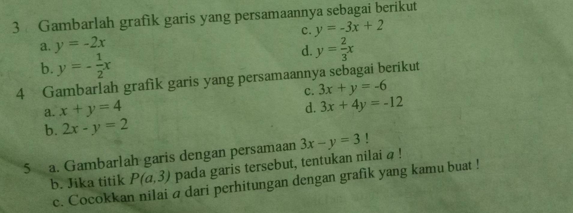 Gambarlah grafik garis yang persamaannya sebagai berikut
a. y=-2x c. y=-3x+2
d. y= 2/3 x
b. y=- 1/2 x
4 Gambarlah grafik garis yang persamaannya sebagai berikut
c.
a. x+y=4 3x+y=-6
d. 3x+4y=-12
b. 2x-y=2
5 a. Gambarlah garis dengan persamaan 3x-y=3 1
b. Jika titik P(a,3) pada garis tersebut, tentukan nilai a!
c. Cocokkan nilai a dari perhitungan dengan grafik yang kamu buat !