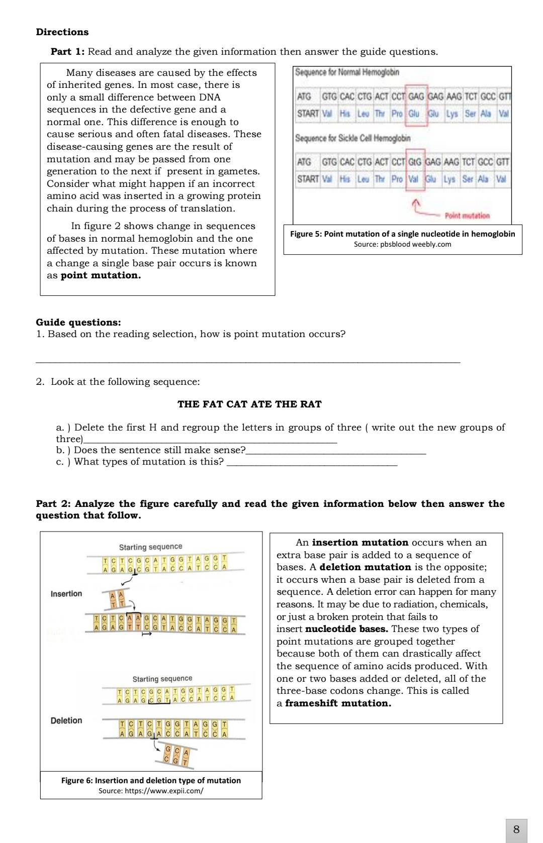 Directions
Part 1: Read and analyze the given information then answer the guide questions.
Many diseases are caused by the effects Sequence for Normal Hemoglobin
of inherited genes. In most case, there is
only a small difference between DNA ATG GTG CAC CTG ACT CCT GAG GAG AAG TCT GCC GTT
sequences in the defective gene and a START Val His Leu The Pro Glu Glu Lys Ser Ala Val
normal one. This difference is enough to
cause serious and often fatal diseases. These  Sequence for Sickle Cell Hemoglabin
disease-causing genes are the result of
mutation and may be passed from one ATG GTG CAC CTG ACT CCT GtG GAG AAG TCT GCC GTT
generation to the next if present in gametes.
Consider what might happen if an incorrect START Val His Leu The Pro Val Glu Lys Ser Ala Val
amino acid was inserted in a growing protein
chain during the process of translation. Point mutation
In figure 2 shows change in sequences
of bases in normal hemoglobin and the one Figure 5: Point mutation of a single nucleotide in hemoglobin
Source: pbsblood weebly.com
affected by mutation. These mutation where
a change a single base pair occurs is known
as point mutation.
Guide questions:
1. Based on the reading selection, how is point mutation occurs?
_
2. Look at the following sequence:
THE FAT CAT ATE THE RAT
a. ) Delete the first H and regroup the letters in groups of three ( write out the new groups of
three)_
b. ) Does the sentence still make sense?_
c. ) What types of mutation is this?_
Part 2: Analyze the figure carefully and read the given information below then answer the
question that follow.
Starting sequence
An insertion mutation occurs when an
T C T C G C A T G G T A G G T extra base pair is added to a sequence of
A G C G T A C C A T C C A bases. A deletion mutation is the opposite;
it occurs when a base pair is deleted from a
Insertion sequence. A deletion error can happen for many
reasons. It may be due to radiation, chemicals,
G C A T G G T A G G T or just a broken protein that fails to
G A G T T C G T A C C A T C C A insert nucleotide bases. These two types of
point mutations are grouped together
because both of them can drastically affect
the sequence of amino acids produced. With
Starting sequence one or two bases added or deleted, all of the
C G C A T G G T A G G T three-base codons change. This is called
C C A T C C A a frameshift mutation.
Deletion
a G
G
Figure 6: Insertion and deletion type of mutation
Source: https://www.expii.com/
8