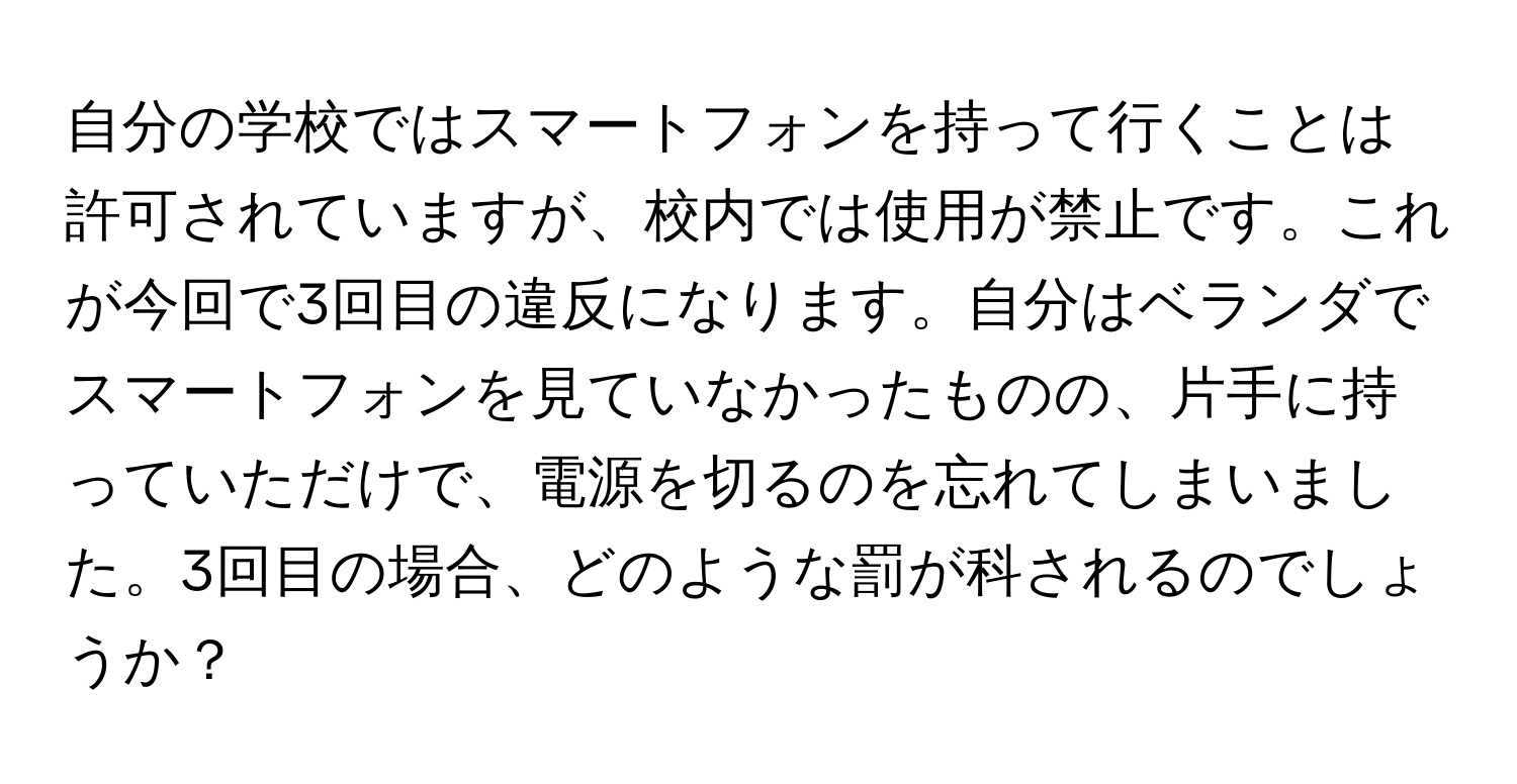 自分の学校ではスマートフォンを持って行くことは許可されていますが、校内では使用が禁止です。これが今回で3回目の違反になります。自分はベランダでスマートフォンを見ていなかったものの、片手に持っていただけで、電源を切るのを忘れてしまいました。3回目の場合、どのような罰が科されるのでしょうか？