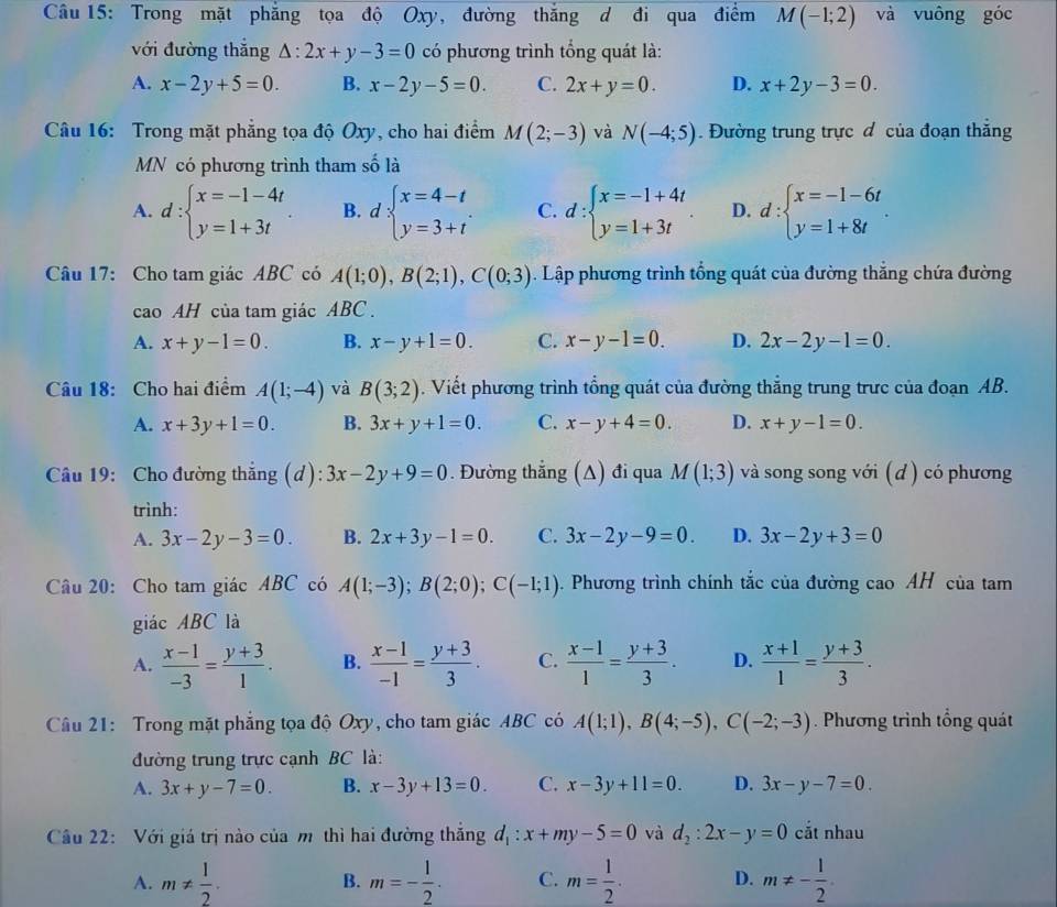 Trong mặt phẳng tọa độ Oxy, đường thắng d đi qua điểm M(-1;2) và vuông góc
với đường thắng △ :2x+y-3=0 có phương trình tổng quát là:
A. x-2y+5=0. B. x-2y-5=0. C. 2x+y=0. D. x+2y-3=0.
Câu 16: Trong mặt phẳng tọa độ Oxy, cho hai điểm M(2;-3) và N(-4;5). Đường trung trực đ của đoạn thắng
MN có phương trình tham số là
A. d:beginarrayl x=-1-4t y=1+3tendarray. B. d:beginarrayl x=4-t y=3+tendarray. . C. d:beginarrayl x=-1+4t y=1+3tendarray. D. d:beginarrayl x=-1-6t y=1+8tendarray. .
Câu 17: Cho tam giác ABC có A(1;0),B(2;1),C(0;3) Lập phương trình tổng quát của đường thắng chứa đường
cao AH của tam giác ABC .
A. x+y-1=0. B. x-y+1=0. C. x-y-1=0. D. 2x-2y-1=0.
Câu 18: Cho hai điểm A(1;-4) và B(3;2). Viết phương trình tổng quát của đường thắng trung trưc của đoạn AB.
A. x+3y+1=0. B. 3x+y+1=0. C. x-y+4=0. D. x+y-1=0.
Câu 19: Cho đường thắng (d): 3x-2y+9=0. Đường thẳng (A) đi qua M(1;3) và song song với (d ) có phương
trình:
A. 3x-2y-3=0 B. 2x+3y-1=0. C. 3x-2y-9=0. D. 3x-2y+3=0
Câu 20: Cho tam giác ABC có A(1;-3);B(2;0);C(-1;1). Phương trình chính tắc của đường cao AH của tam
giác ABC là
A.  (x-1)/-3 = (y+3)/1 . B.  (x-1)/-1 = (y+3)/3 . C.  (x-1)/1 = (y+3)/3 . D.  (x+1)/1 = (y+3)/3 .
Câu 21: Trong mặt phẳng tọa độ Oxy, cho tam giác ABC có A(1;1),B(4;-5),C(-2;-3). Phương trình tổng quát
đường trung trực cạnh BC là:
A. 3x+y-7=0. B. x-3y+13=0. C. x-3y+11=0. D. 3x-y-7=0.
Cầu 22: Với giá trị nào của m thì hai đường thắng d_1:x+my-5=0 và d_2:2x-y=0 cắt nhau
A. m!=  1/2 . m=- 1/2 . C. m= 1/2 . D. m!= - 1/2 .
B.
